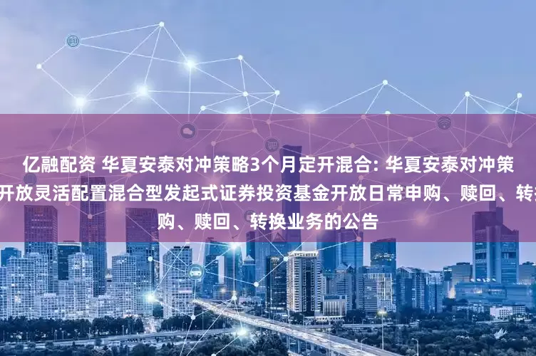 亿融配资 华夏安泰对冲策略3个月定开混合: 华夏安泰对冲策略3个月定期开放灵活配置混合型发起式证券投资基金开放日常申购、赎回、转换业务的公告