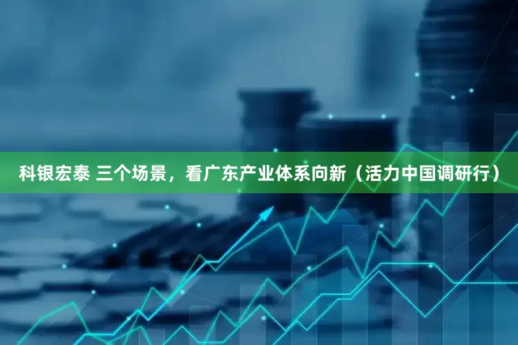 科银宏泰 三个场景，看广东产业体系向新（活力中国调研行）