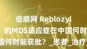 倍顺网 Reblozyl（罗特西普）的MDS适应症在中国何时能获批？_患者_治疗_依赖型