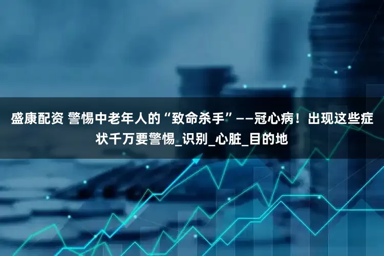 盛康配资 警惕中老年人的“致命杀手”——冠心病！出现这些症状千万要警惕_识别_心脏_目的地