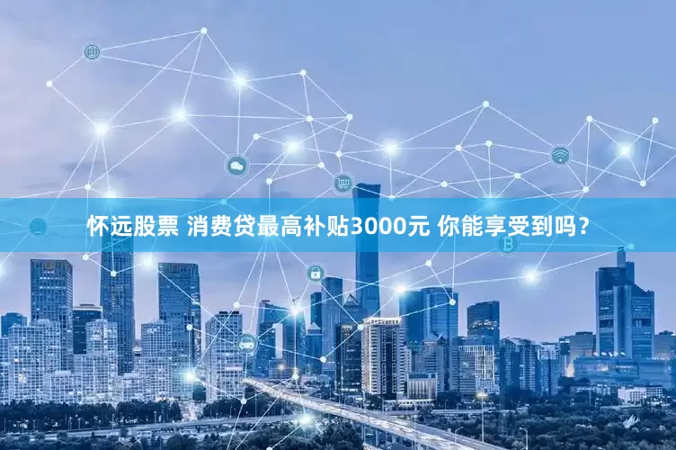 怀远股票 消费贷最高补贴3000元 你能享受到吗？