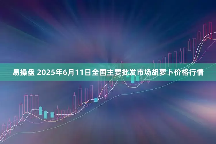易操盘 2025年6月11日全国主要批发市场胡萝卜价格行情