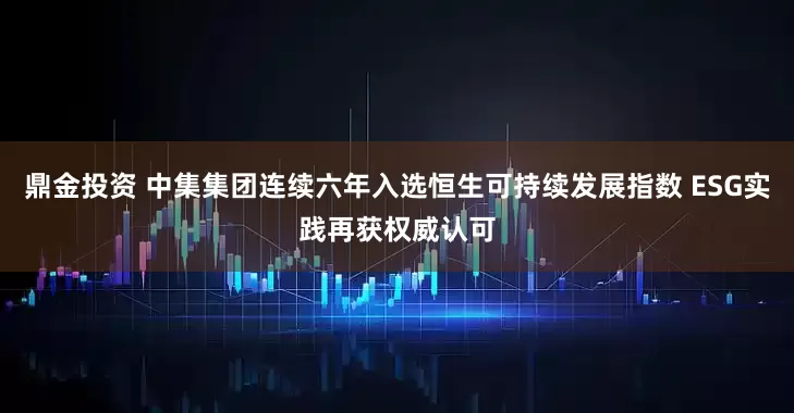 鼎金投资 中集集团连续六年入选恒生可持续发展指数 ESG实践再获权威认可