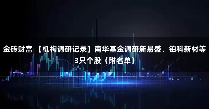 金砖财富 【机构调研记录】南华基金调研新易盛、铂科新材等3只个股（附名单）
